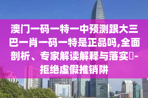 澳門一碼一特一中預(yù)測跟大三巴一肖一碼一特是正品嗎,全面剖析、專家解讀解釋與落實?-拒絕虛假推銷阱