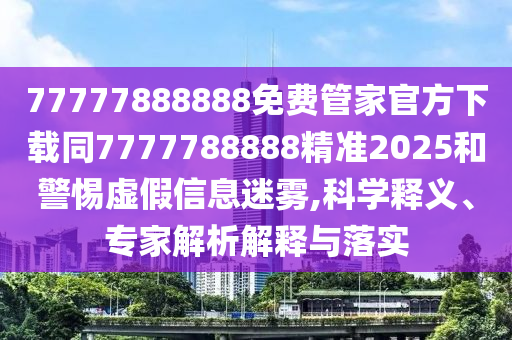 77777888888免費管家官方下載同7777788888精準2025和警惕虛假信息迷霧,科學釋義、專家解析解釋與落實