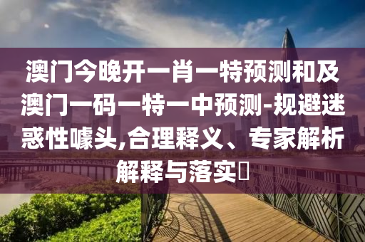 澳門今晚開一肖一特預測和及澳門一碼一特一中預測-規(guī)避迷惑性噱頭,合理釋義、專家解析解釋與落實?