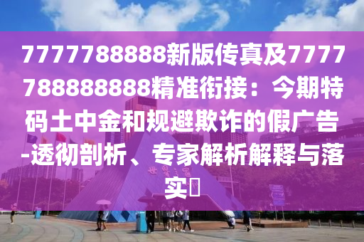 7777788888新版?zhèn)髡婕?777788888888精準(zhǔn)銜接：今期特碼土中金和規(guī)避欺詐的假廣告-透徹剖析、專家解析解釋與落實(shí)?