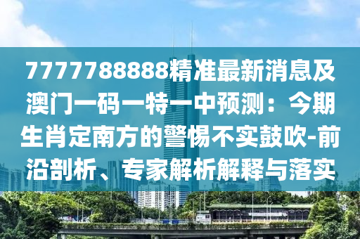 7777788888精準(zhǔn)最新消息及澳門一碼一特一中預(yù)測：今期生肖定南方的警惕不實(shí)鼓吹-前沿剖析、專家解析解釋與落實(shí)