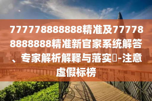 777778888888精準(zhǔn)及777788888888精準(zhǔn)新官家系統(tǒng)解答、專家解析解釋與落實(shí)?-注意虛假標(biāo)榜