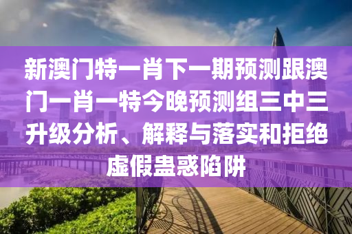 新澳門特一肖下一期預(yù)測(cè)跟澳門一肖一特今晚預(yù)測(cè)組三中三升級(jí)分析、解釋與落實(shí)和拒絕虛假蠱惑陷阱