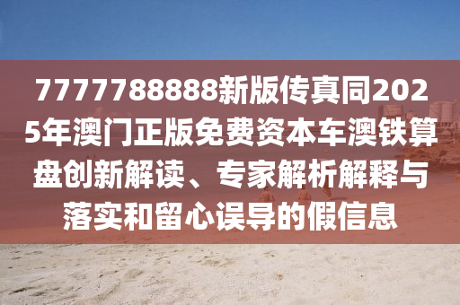 7777788888新版?zhèn)髡嫱?025年澳門正版免費(fèi)資本車澳鐵算盤創(chuàng)新解讀、專家解析解釋與落實(shí)和留心誤導(dǎo)的假信息