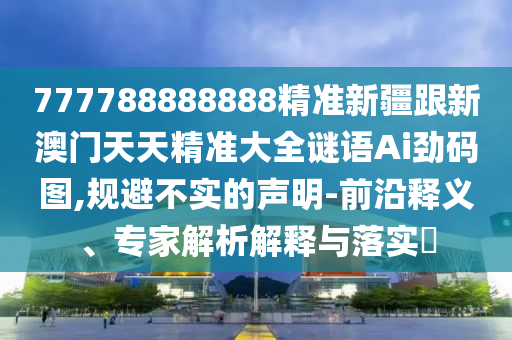 777788888888精準新疆跟新澳門天天精準大全謎語Ai勁碼圖,規(guī)避不實的聲明-前沿釋義、專家解析解釋與落實?