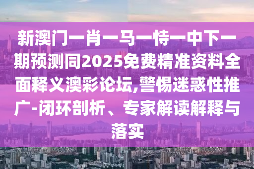 新澳門一肖一馬一恃一中下一期預測同2025免費精準資料全面釋義澳彩論壇,警惕迷惑性推廣-閉環(huán)剖析、專家解讀解釋與落實