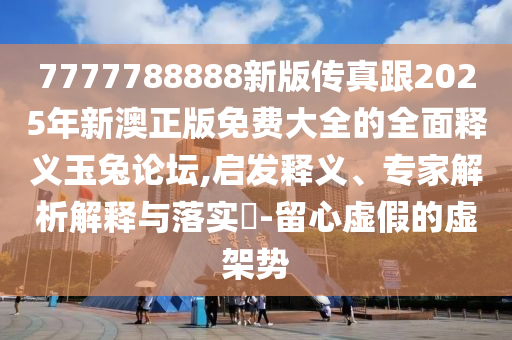 7777788888新版?zhèn)髡娓?025年新澳正版免費(fèi)大全的全面釋義玉兔論壇,啟發(fā)釋義、專家解析解釋與落實(shí)?-留心虛假的虛架勢(shì)