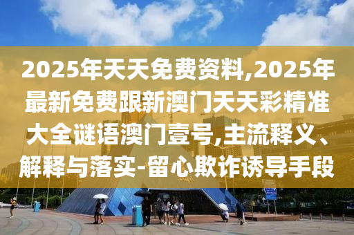 2025年天天免費資料,2025年最新免費跟新澳門天天彩精準(zhǔn)大全謎語澳門壹號,主流釋義、解釋與落實-留心欺詐誘導(dǎo)手段
