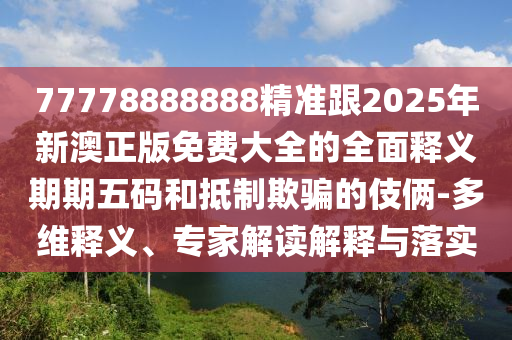 77778888888精準(zhǔn)跟2025年新澳正版免費(fèi)大全的全面釋義期期五碼和抵制欺騙的伎倆-多維釋義、專家解讀解釋與落實(shí)