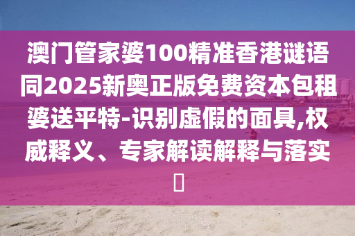 澳門管家婆100精準香港謎語同2025新奧正版免費資本包租婆送平特-識別虛假的面具,權(quán)威釋義、專家解讀解釋與落實?石家莊阿鷗環(huán)?？萍加邢薰? class=