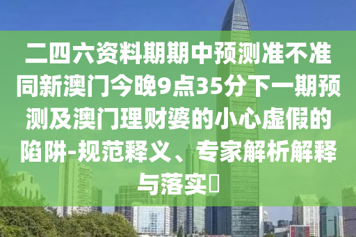二四六資料期期中預(yù)測(cè)準(zhǔn)不準(zhǔn)同新澳門今晚9點(diǎn)35分下一期預(yù)測(cè)及澳門理財(cái)婆的小心虛假的陷阱-規(guī)范釋義、專家解析解釋與落實(shí)?