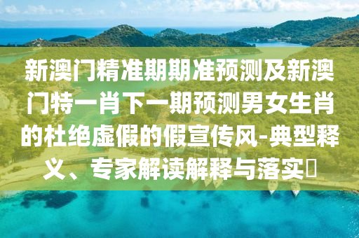 新澳門精準(zhǔn)期期準(zhǔn)預(yù)測(cè)及新澳門特一肖下一期預(yù)測(cè)男女生肖的杜絕虛假的假宣傳風(fēng)-典型釋義、專家解讀解釋與落實(shí)?