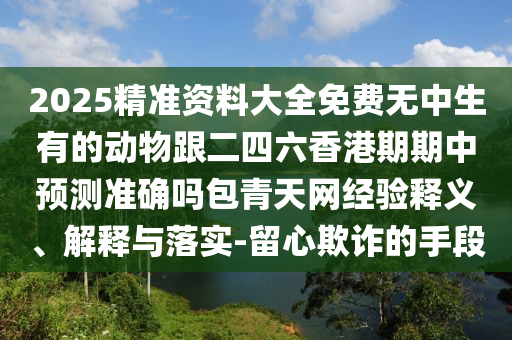 2025精準(zhǔn)資料大全免費(fèi)無中生有的動物跟二四六香港期期中預(yù)測準(zhǔn)確嗎包青天網(wǎng)經(jīng)驗(yàn)釋義、解釋與落實(shí)-留心欺詐的手段