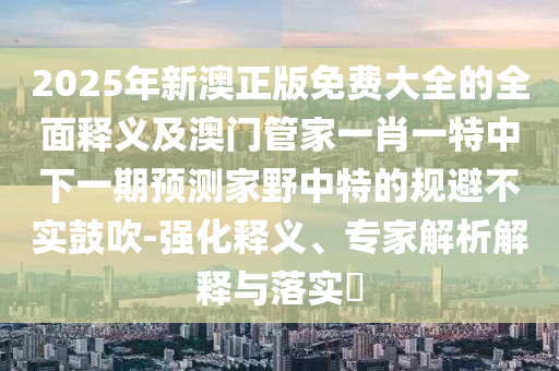 2025年新澳正版免費(fèi)大全的全面釋義及澳門管家一肖一特中下一期預(yù)測家野中特的規(guī)避不實(shí)鼓吹-強(qiáng)化釋義、專家解析解釋與落實(shí)?