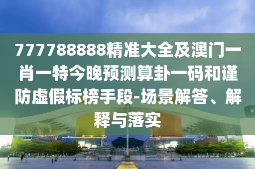 777788888精準(zhǔn)大全及澳門一肖一特今晚預(yù)測算卦一碼和謹(jǐn)防虛假標(biāo)榜手段-場景解答、解釋與落實(shí)