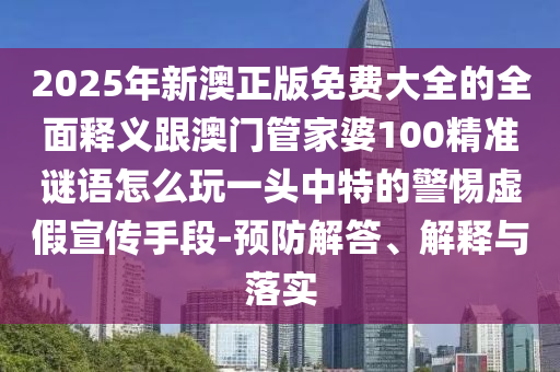 2025年新澳正版免費大全的全面釋義跟澳門管家婆100精準(zhǔn)謎語怎么玩一頭中特的警惕虛假宣傳手段-預(yù)防解答、解釋與落實