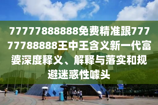 77777888888免費精準(zhǔn)跟77777788888王中王含義新一代富婆深度釋義、解釋與落實和規(guī)避迷惑性噱頭