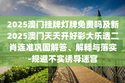 2025澳門掛牌燈牌免費嗎及新2025澳門天天開好彩大樂透二肖連準(zhǔn)鞏固解答、解釋與落實-規(guī)避不實誘導(dǎo)迷宮