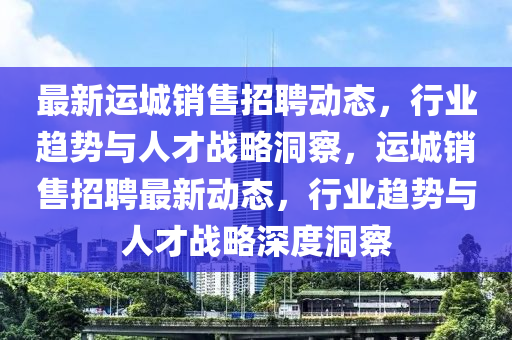 最新運城銷售招聘動態(tài)，行業(yè)趨勢與人才戰(zhàn)略洞察，運城銷售招聘最新動態(tài)，行業(yè)趨勢與人才戰(zhàn)略深度洞察