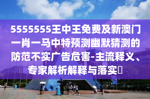 5555555王中王免費(fèi)及新澳門一肖一馬中特預(yù)測(cè)幽默猜測(cè)的防范不實(shí)廣告危害-主流釋義、專家解析解釋與落實(shí)?