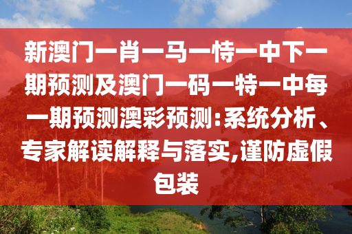 新澳門一肖一馬一恃一中下一期預(yù)測及澳門一碼一特一中每一期預(yù)測澳彩預(yù)測:系統(tǒng)分析、專家解讀解釋與落實(shí),謹(jǐn)防虛假包裝