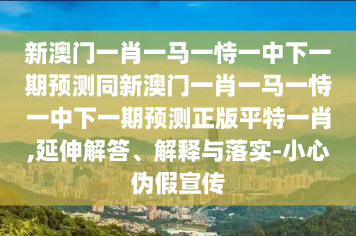 新澳門一肖一馬一恃一中下一期預(yù)測(cè)同新澳門一肖一馬一恃一中下一期預(yù)測(cè)正版平特一肖,延伸解答、解釋與落實(shí)-小心偽假宣傳