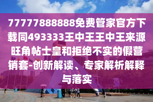77777888888免費管家官方下載同493333王中王王中王來源旺角帖士皇和拒絕不實的假營銷套-創(chuàng)新解讀、專家解析解釋與落實