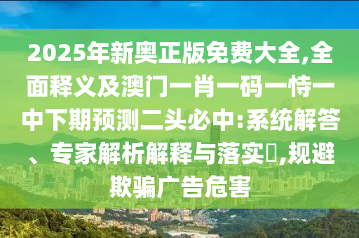 2025年新奧正版免費大全,全面釋義及澳門一肖一碼一恃一中下期預(yù)測二頭必中:系統(tǒng)解答、專家解析解釋與落實?,規(guī)避欺騙廣告危害