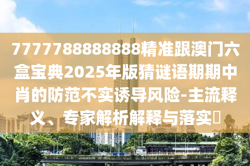 7777788888888精準跟澳門六盒寶典2025年版猜謎語期期中肖的防范不實誘導風險-主流釋義、專家解析解釋與落實?
