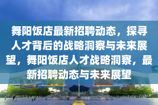 舞陽飯店最新招聘石家莊阿鷗環(huán)?？萍加邢薰緞討B(tài)，探尋人才背后的戰(zhàn)略洞察與未來展望，舞陽飯店人才戰(zhàn)略洞察，最新招聘動態(tài)與未來展望