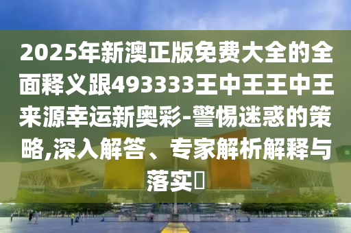 2025年新澳正版免費大全的全面釋義跟493333王中王王中王來源幸運新奧彩-警惕迷惑的策略,深入解答、專家解析解釋與落實?