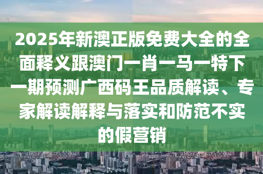 2025年新澳正版免費大全的全面釋義跟澳門一肖一馬一特下一期預測廣西碼王品質(zhì)解讀、專家解讀解釋與落實和防范不實的假營銷