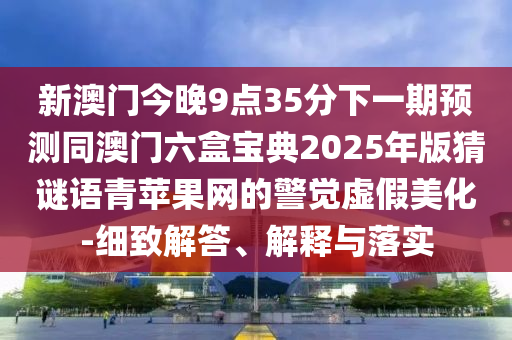 新澳門今晚9點35分下一期預測同澳門六盒寶典2025年版猜謎語青蘋果網(wǎng)的警覺虛假美化-細致解答、解釋與落實