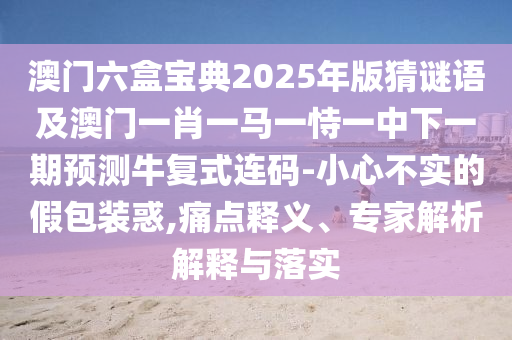 澳門六盒寶典2025年版猜謎語及澳門一肖一馬一恃一中下一期預測牛復式連碼-小心不實的假包裝惑,痛點釋義、專家解析解釋與落實