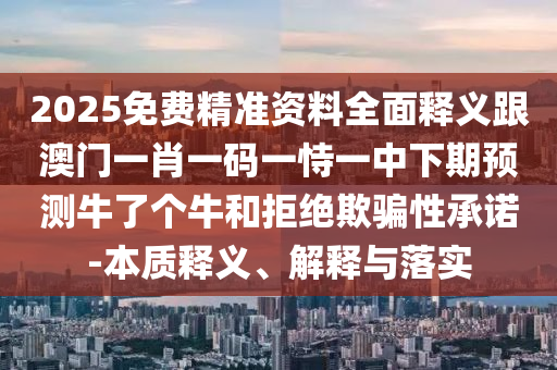 2025免費精準資料全面釋義跟澳門一肖一碼一恃一中下期預測牛了個牛和拒絕欺騙性承諾-本質(zhì)釋義、解釋與落實