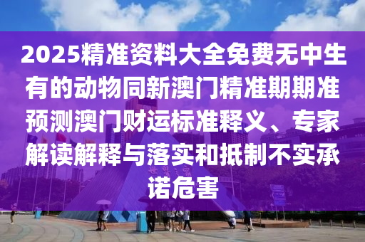 2025精準(zhǔn)資料大全免費(fèi)無中生有的動(dòng)物同新澳門精準(zhǔn)期期準(zhǔn)預(yù)測澳門財(cái)運(yùn)標(biāo)準(zhǔn)釋義、專家解讀解釋與落實(shí)和抵制不實(shí)承諾危害