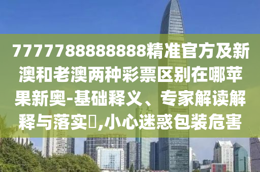 7777788888888精準官方及新澳和老澳兩種彩票區(qū)別在哪蘋果新奧-基礎釋義、專家解讀解釋與落實?,小心迷惑包裝危害