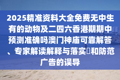 2025精準(zhǔn)資料大全免費無中生有的動物及二四六香港期期中預(yù)測準(zhǔn)確嗎澳門神廟可靠解答、專家解讀解釋與落實?和防范廣告的誤導(dǎo)