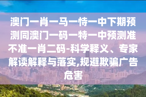 澳門一肖一馬一恃一中下期預(yù)測同澳門一碼一特一中預(yù)測準(zhǔn)不準(zhǔn)一肖二碼-科學(xué)釋義、專家解讀解釋與落實,規(guī)避欺騙廣告危害
