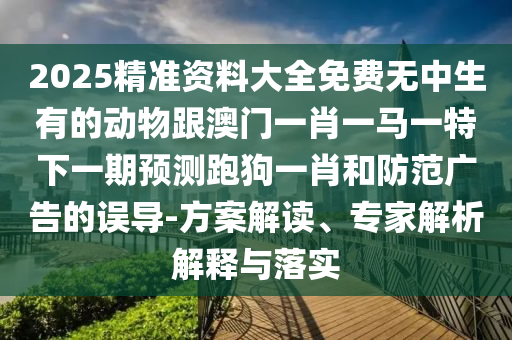 2025精準(zhǔn)資料大全免費無中生有的動物跟澳門一肖一馬一特下一期預(yù)測跑狗一肖和防范廣告的誤導(dǎo)-方案解讀、專家解析解釋與落實