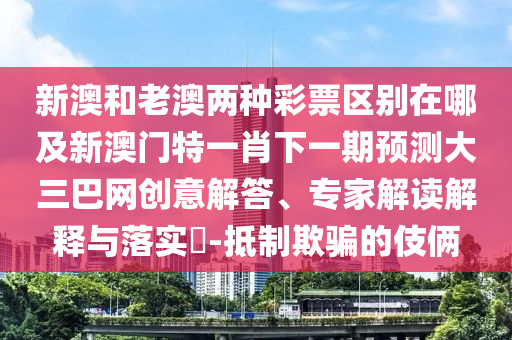 新澳和老澳兩種彩票區(qū)別在哪及新澳門特一肖下一期預測大三巴網創(chuàng)意解答、專家解讀解釋與落實?-抵制欺騙的伎倆