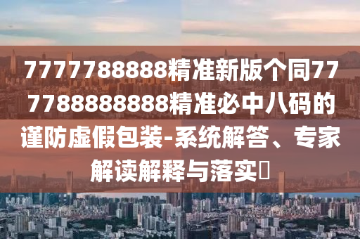7777788888精準新版?zhèn)€同777788888888精準必中八碼的謹防虛假包裝-系統(tǒng)解答、專家解讀解釋與落實?