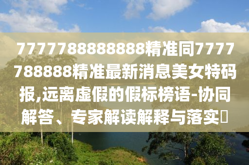 7777788888888精準同7777788888精準最新消息美女特碼報,遠離虛假的假標榜語-協(xié)同解答、專家解讀解釋與落實?