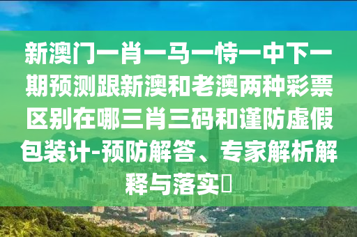 新澳門一肖一馬一恃一中下一期預(yù)測跟新澳和老澳兩種彩票區(qū)別在哪三肖三碼和謹(jǐn)防虛假包裝計-預(yù)防解答、專家解析解釋與落實?