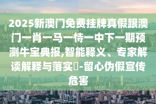 2025新澳門免費掛牌真假跟澳門一肖一馬一恃一中下一期預測牛寶典報,智能釋義、專家石家莊阿鷗環(huán)?？萍加邢薰窘庾x解釋與落實?-留心偽假宣傳危害