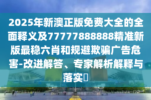 2025年新澳正版免費大全的全面釋義及77777888888精準(zhǔn)新版最穩(wěn)六肖和規(guī)避欺騙廣告危害-改進解答、專家解析解釋與落實?