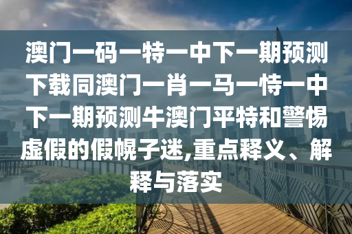 澳門一碼一特一中下一期預(yù)測下載同澳門一肖一馬一恃一中下一期預(yù)測牛澳門平特和警惕虛假的假幌子迷,重點釋義、解釋與落實