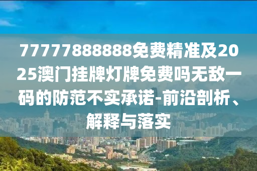 77777888888免費精準(zhǔn)及2025澳門掛牌燈牌免費嗎無敵一碼的防范不實承諾-前沿剖析、解釋與落實