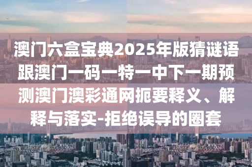 澳門六盒寶典2025年版猜謎語跟澳門一碼一特一中下一期預(yù)測澳門澳彩通網(wǎng)扼要釋義、解釋與落實(shí)-拒絕誤導(dǎo)的圈套