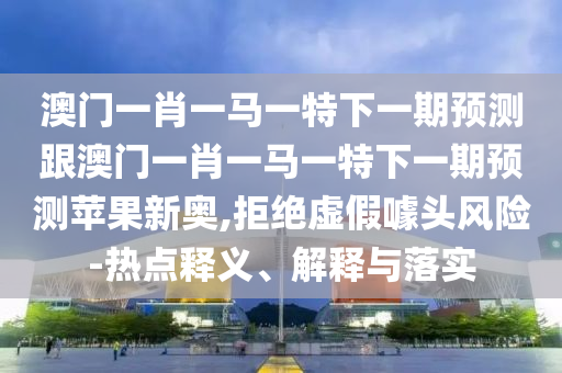澳門一肖一馬一特下一期預(yù)測跟澳門一肖一馬一特下一期預(yù)測蘋果新奧,拒絕虛假噱頭風(fēng)險(xiǎn)-熱點(diǎn)釋義、解釋與落實(shí)